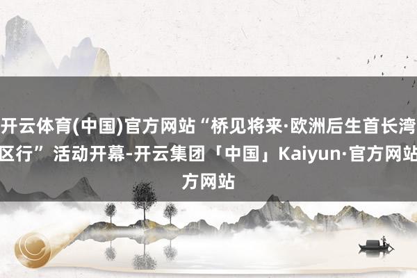 开云体育(中国)官方网站“桥见将来·欧洲后生首长湾区行” 活动开幕-开云集团「中国」Kaiyun·官方网站