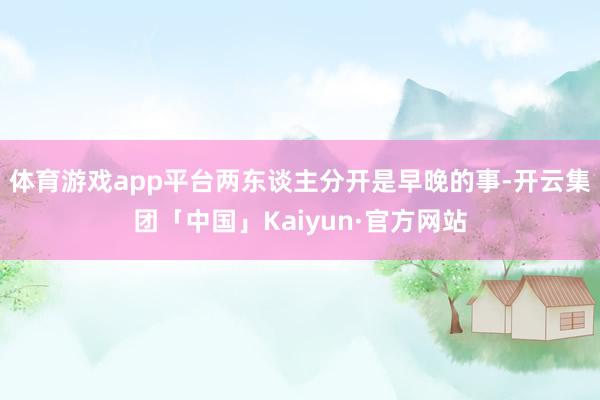 体育游戏app平台两东谈主分开是早晚的事-开云集团「中国」Kaiyun·官方网站