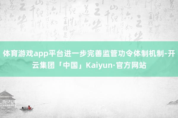 体育游戏app平台进一步完善监管功令体制机制-开云集团「中国」Kaiyun·官方网站