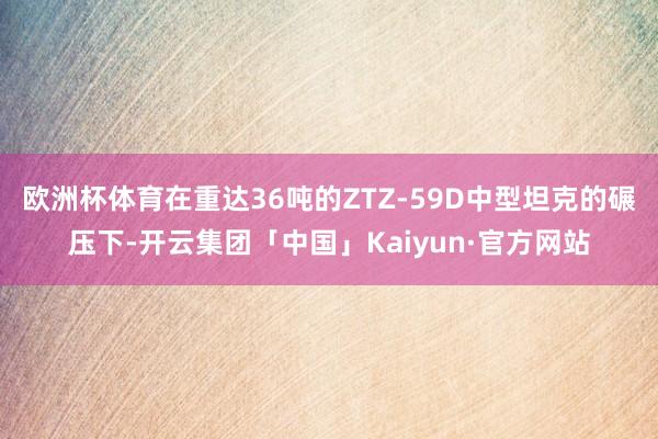 欧洲杯体育在重达36吨的ZTZ-59D中型坦克的碾压下-开云集团「中国」Kaiyun·官方网站