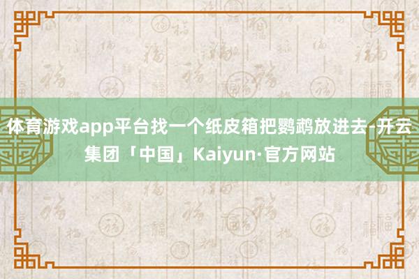 体育游戏app平台找一个纸皮箱把鹦鹉放进去-开云集团「中国」Kaiyun·官方网站