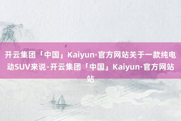 开云集团「中国」Kaiyun·官方网站关于一款纯电动SUV来说-开云集团「中国」Kaiyun·官方网站