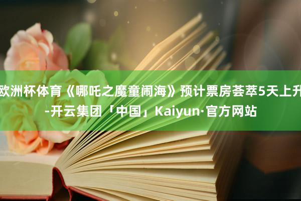 欧洲杯体育《哪吒之魔童闹海》预计票房荟萃5天上升-开云集团「中国」Kaiyun·官方网站