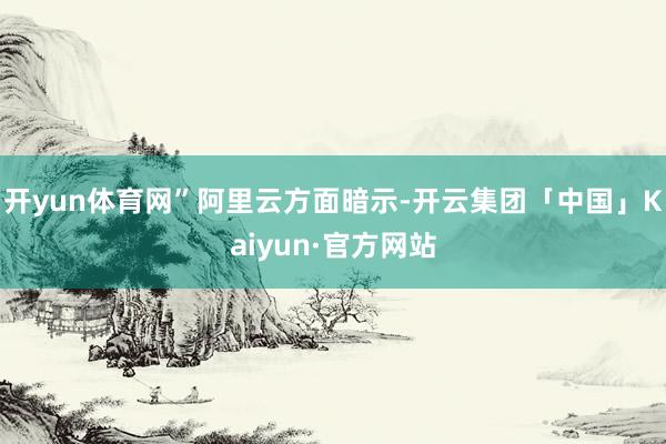 开yun体育网”　　阿里云方面暗示-开云集团「中国」Kaiyun·官方网站