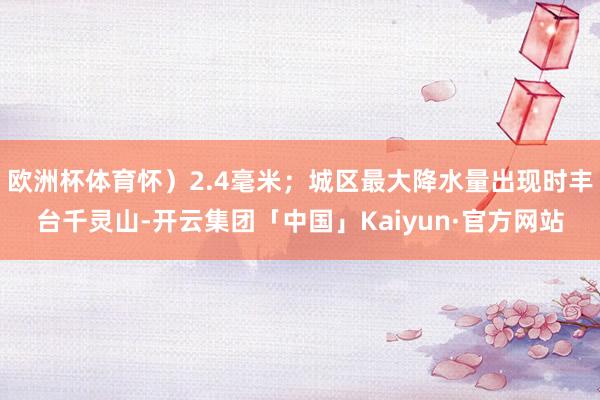 欧洲杯体育怀）2.4毫米；城区最大降水量出现时丰台千灵山-开云集团「中国」Kaiyun·官方网站