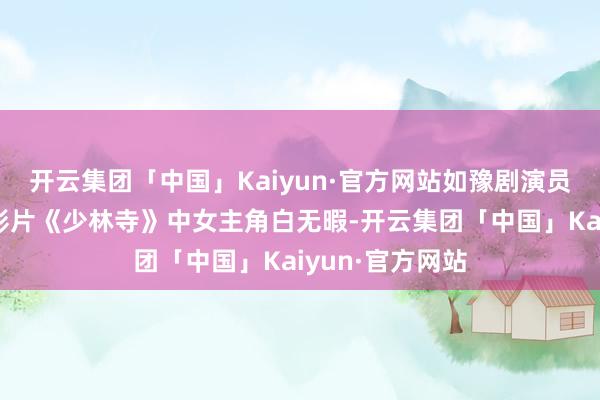 开云集团「中国」Kaiyun·官方网站如豫剧演员丁岚出演功夫影片《少林寺》中女主角白无暇-开云集团「中国」Kaiyun·官方网站