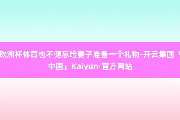 欧洲杯体育也不健忘给妻子准备一个礼物-开云集团「中国」Kaiyun·官方网站