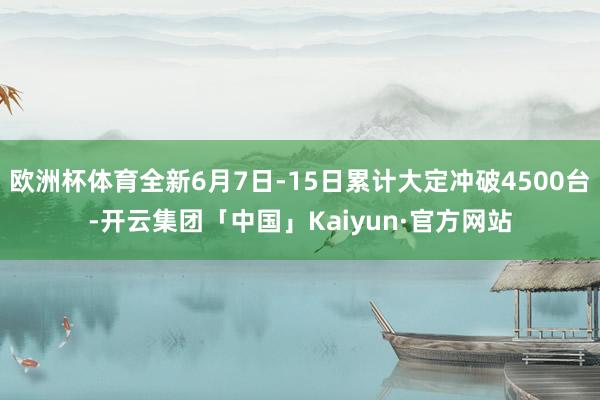 欧洲杯体育全新6月7日-15日累计大定冲破4500台-开云集团「中国」Kaiyun·官方网站