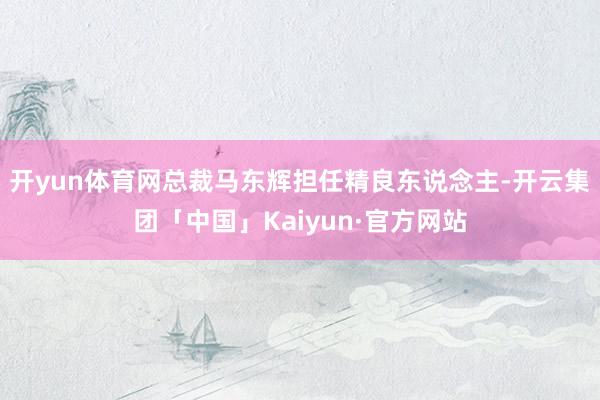开yun体育网总裁马东辉担任精良东说念主-开云集团「中国」Kaiyun·官方网站