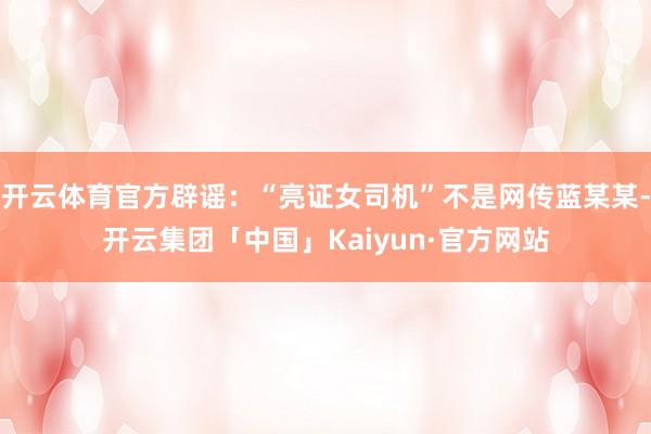 开云体育官方辟谣：“亮证女司机”不是网传蓝某某-开云集团「中国」Kaiyun·官方网站