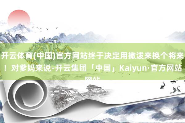 开云体育(中国)官方网站终于决定用撒泼来换个将来！对爹妈来说-开云集团「中国」Kaiyun·官方网站