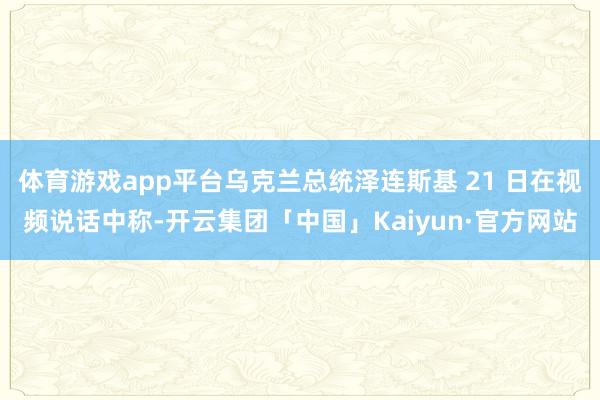 体育游戏app平台乌克兰总统泽连斯基 21 日在视频说话中称-开云集团「中国」Kaiyun·官方网站