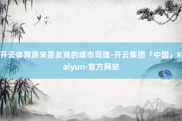 开云体育原来是友商的城市司理-开云集团「中国」Kaiyun·官方网站