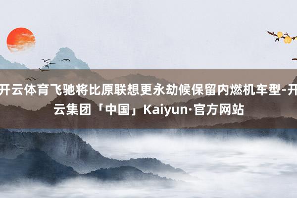 开云体育飞驰将比原联想更永劫候保留内燃机车型-开云集团「中国」Kaiyun·官方网站
