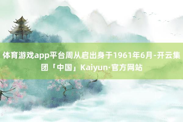体育游戏app平台周从启出身于1961年6月-开云集团「中国」Kaiyun·官方网站