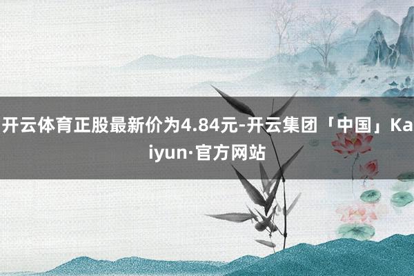 开云体育正股最新价为4.84元-开云集团「中国」Kaiyun·官方网站