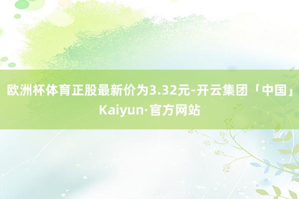 欧洲杯体育正股最新价为3.32元-开云集团「中国」Kaiyun·官方网站