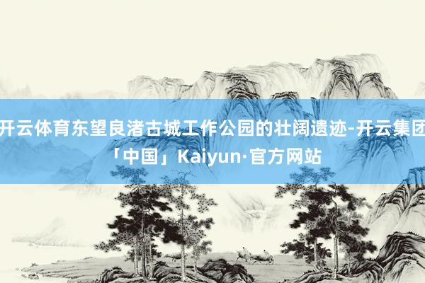 开云体育东望良渚古城工作公园的壮阔遗迹-开云集团「中国」Kaiyun·官方网站
