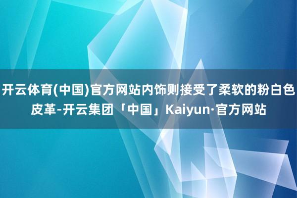 开云体育(中国)官方网站内饰则接受了柔软的粉白色皮革-开云集团「中国」Kaiyun·官方网站