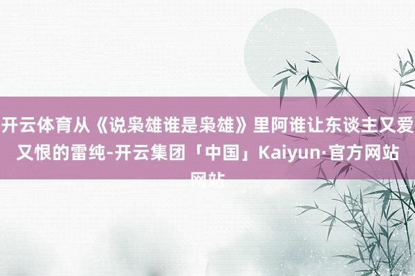 开云体育从《说枭雄谁是枭雄》里阿谁让东谈主又爱又恨的雷纯-开云集团「中国」Kaiyun·官方网站