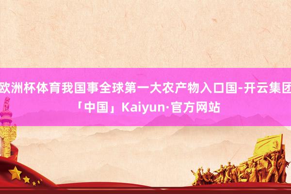 欧洲杯体育我国事全球第一大农产物入口国-开云集团「中国」Kaiyun·官方网站
