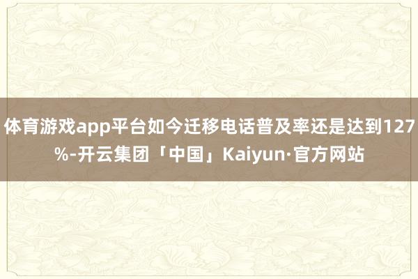 体育游戏app平台如今迁移电话普及率还是达到127%-开云集团「中国」Kaiyun·官方网站