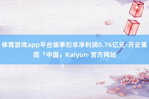 体育游戏app平台竣事扣非净利润0.76亿元-开云集团「中国」Kaiyun·官方网站