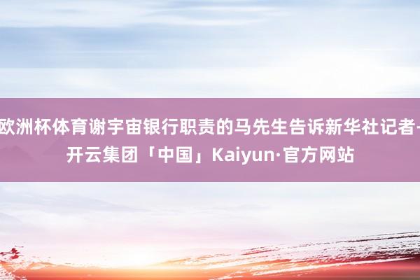 欧洲杯体育谢宇宙银行职责的马先生告诉新华社记者-开云集团「中国」Kaiyun·官方网站
