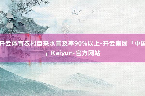 开云体育农村自来水普及率90%以上-开云集团「中国」Kaiyun·官方网站