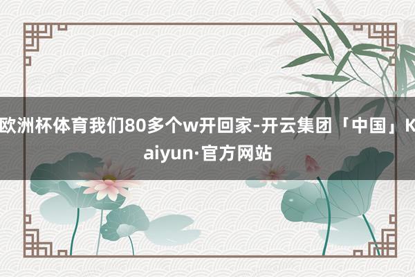 欧洲杯体育我们80多个w开回家-开云集团「中国」Kaiyun·官方网站