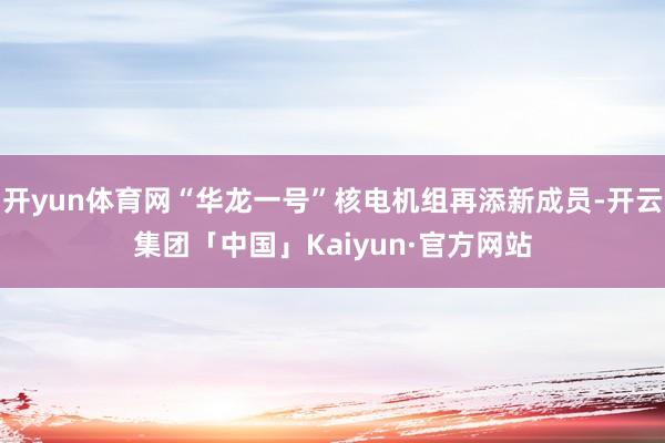 开yun体育网“华龙一号”核电机组再添新成员-开云集团「中国」Kaiyun·官方网站