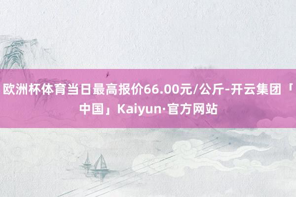 欧洲杯体育当日最高报价66.00元/公斤-开云集团「中国」Kaiyun·官方网站