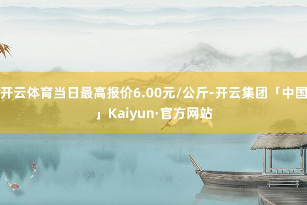 开云体育当日最高报价6.00元/公斤-开云集团「中国」Kaiyun·官方网站