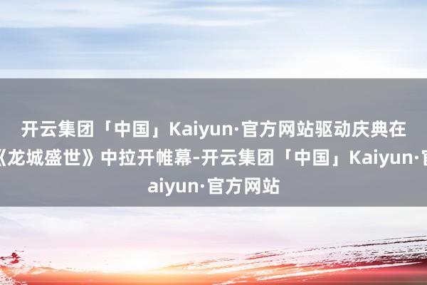 开云集团「中国」Kaiyun·官方网站驱动庆典在开场舞《龙城盛世》中拉开帷幕-开云集团「中国」Kaiyun·官方网站