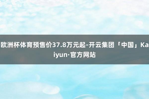 欧洲杯体育预售价37.8万元起-开云集团「中国」Kaiyun·官方网站