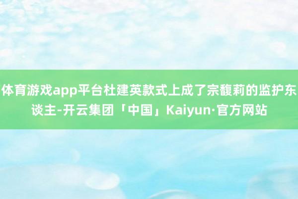 体育游戏app平台杜建英款式上成了宗馥莉的监护东谈主-开云集团「中国」Kaiyun·官方网站