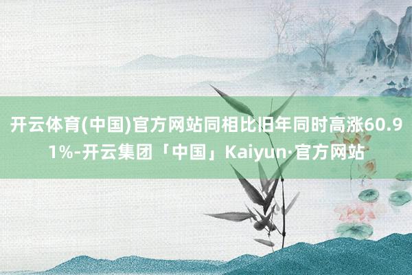 开云体育(中国)官方网站同相比旧年同时高涨60.91%-开云集团「中国」Kaiyun·官方网站
