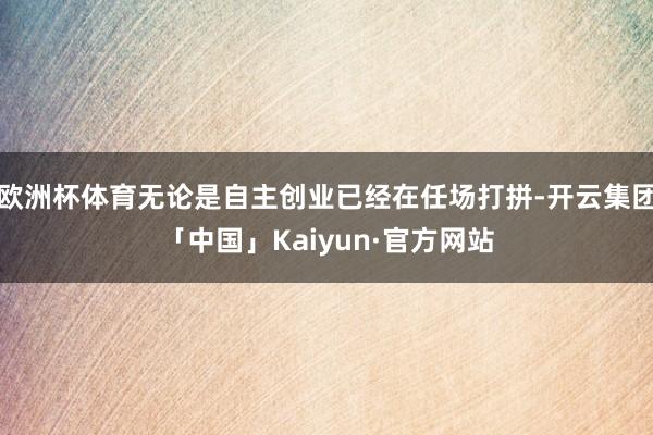 欧洲杯体育无论是自主创业已经在任场打拼-开云集团「中国」Kaiyun·官方网站