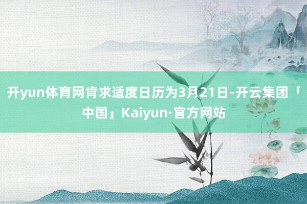 开yun体育网肯求适度日历为3月21日-开云集团「中国」Kaiyun·官方网站