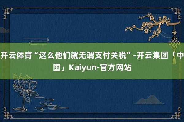 开云体育“这么他们就无谓支付关税”-开云集团「中国」Kaiyun·官方网站