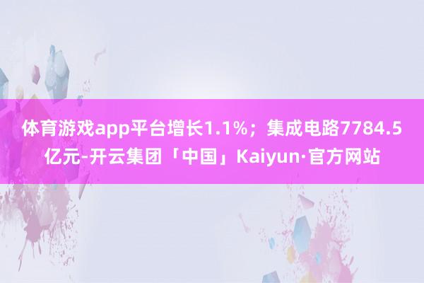 体育游戏app平台增长1.1%;集成电路7784.5亿元-开云集团「中国」Kaiyun·官方网站