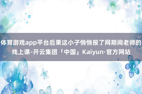体育游戏app平台后果这小子悄悄报了网期间老师的线上课-开云集团「中国」Kaiyun·官方网站