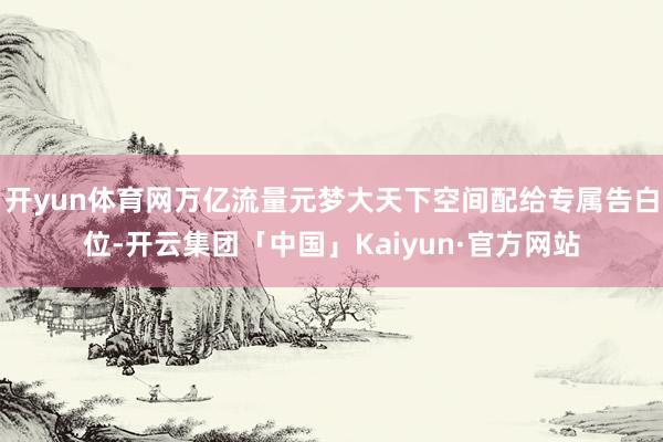 开yun体育网万亿流量元梦大天下空间配给专属告白位-开云集团「中国」Kaiyun·官方网站