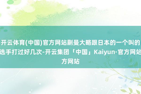 开云体育(中国)官方网站蒯曼大略跟日本的一个叫的选手打过好几次-开云集团「中国」Kaiyun·官方网站