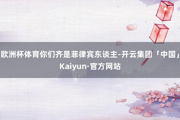 欧洲杯体育你们齐是菲律宾东谈主-开云集团「中国」Kaiyun·官方网站