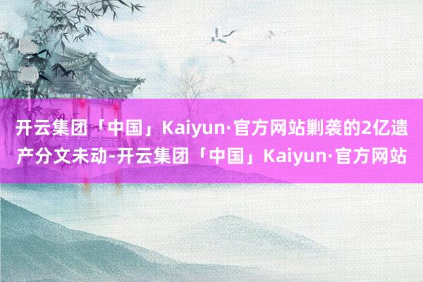 开云集团「中国」Kaiyun·官方网站剿袭的2亿遗产分文未动-开云集团「中国」Kaiyun·官方网站