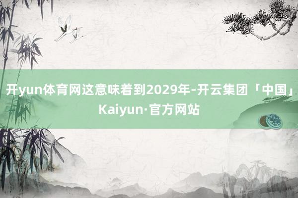 开yun体育网这意味着到2029年-开云集团「中国」Kaiyun·官方网站