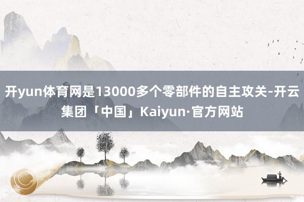 开yun体育网是13000多个零部件的自主攻关-开云集团「中国」Kaiyun·官方网站