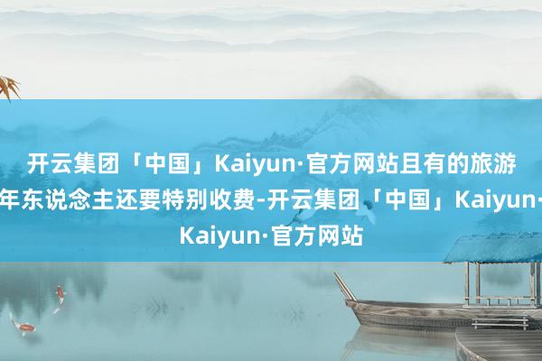 开云集团「中国」Kaiyun·官方网站且有的旅游显露对老年东说念主还要特别收费-开云集团「中国」Kaiyun·官方网站