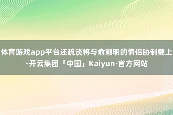 体育游戏app平台还疏淡将与俞灏明的情侣胁制戴上-开云集团「中国」Kaiyun·官方网站